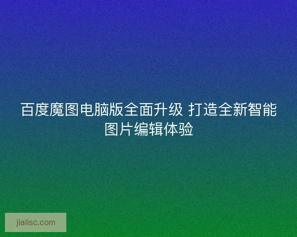 百度魔图电脑版全面升级 打造全新智能图片编辑体验