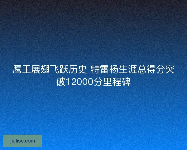 鹰王展翅飞跃历史 特雷杨生涯总得分突破12000分里程碑