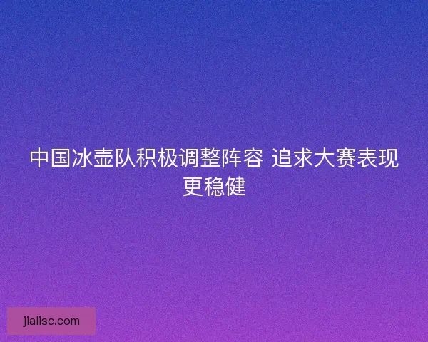 中国冰壶队积极调整阵容 追求大赛表现更稳健