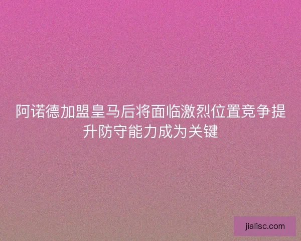 阿诺德加盟皇马后将面临激烈位置竞争提升防守能力成为关键