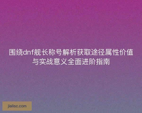 围绕dnf舰长称号解析获取途径属性价值与实战意义全面进阶指南