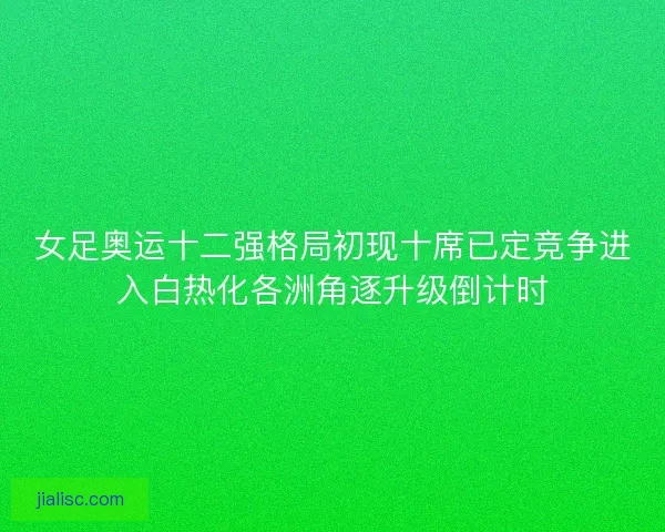 女足奥运十二强格局初现十席已定竞争进入白热化各洲角逐升级倒计时