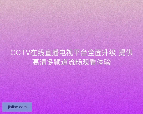 CCTV在线直播电视平台全面升级 提供高清多频道流畅观看体验