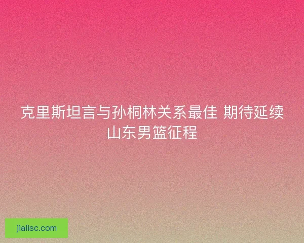 克里斯坦言与孙桐林关系最佳 期待延续山东男篮征程