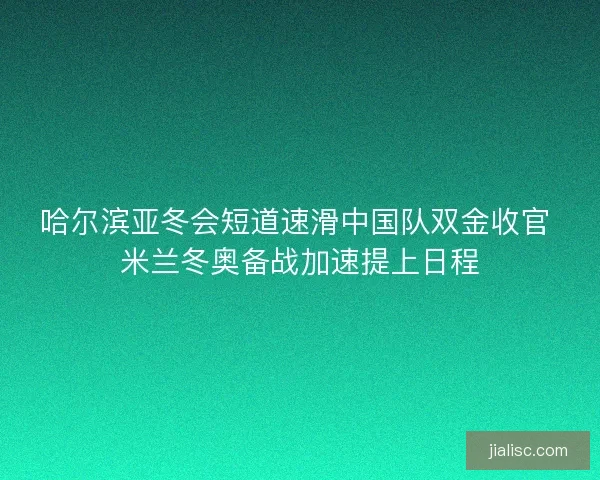 哈尔滨亚冬会短道速滑中国队双金收官 米兰冬奥备战加速提上日程
