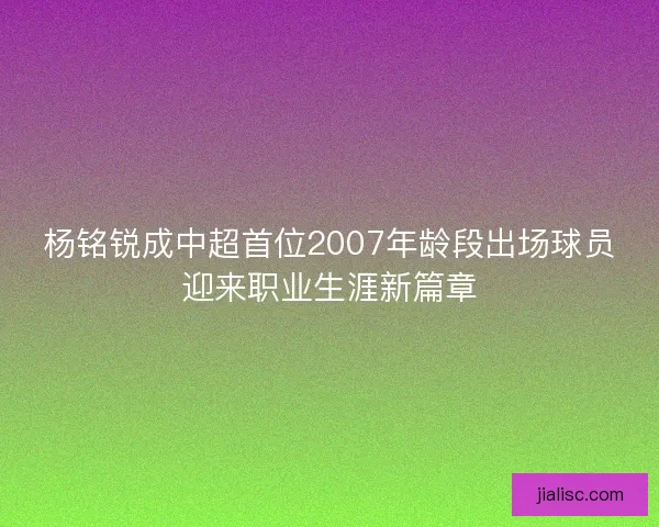 杨铭锐成中超首位2007年龄段出场球员迎来职业生涯新篇章
