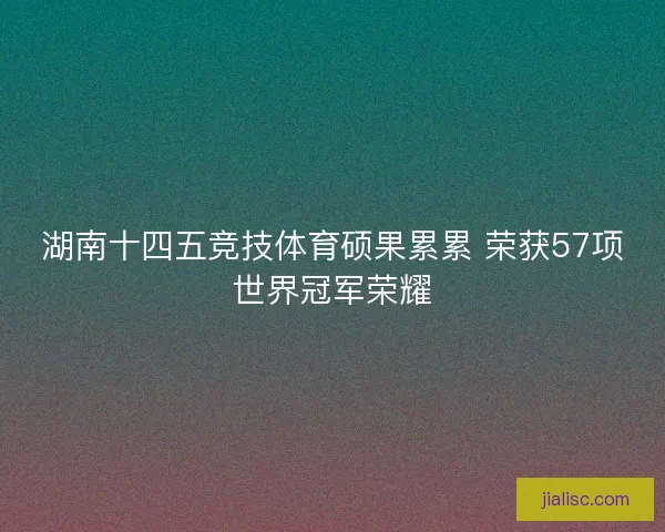 湖南十四五竞技体育硕果累累 荣获57项世界冠军荣耀