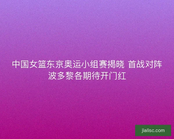 中国女篮东京奥运小组赛揭晓 首战对阵波多黎各期待开门红