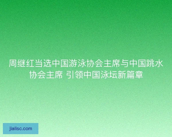 周继红当选中国游泳协会主席与中国跳水协会主席 引领中国泳坛新篇章