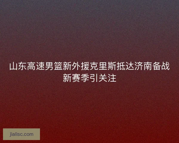 山东高速男篮新外援克里斯抵达济南备战新赛季引关注
