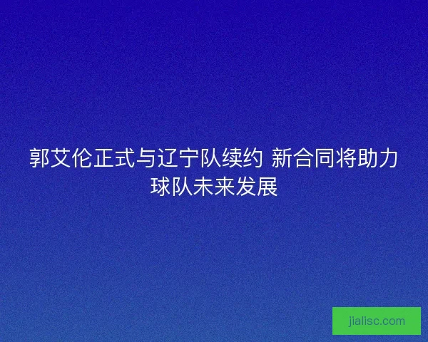 郭艾伦正式与辽宁队续约 新合同将助力球队未来发展