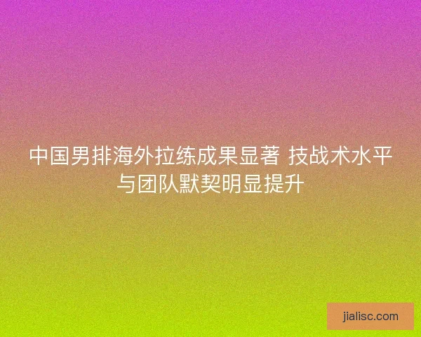 中国男排海外拉练成果显著 技战术水平与团队默契明显提升