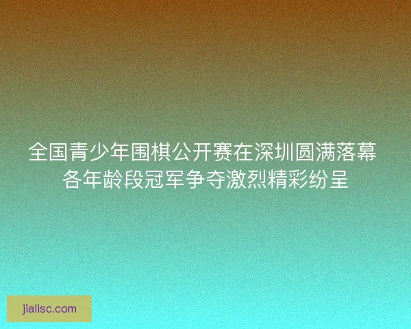 全国青少年围棋公开赛在深圳圆满落幕 各年龄段冠军争夺激烈精彩纷呈
