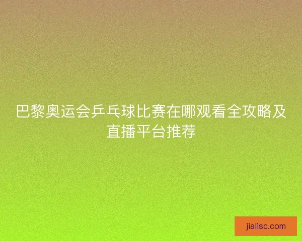巴黎奥运会乒乓球比赛在哪观看全攻略及直播平台推荐