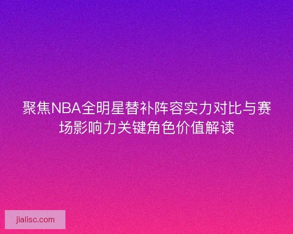 聚焦NBA全明星替补阵容实力对比与赛场影响力关键角色价值解读