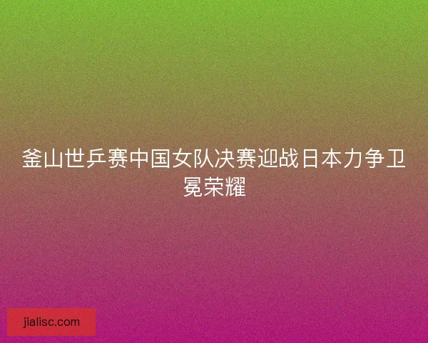 釜山世乒赛中国女队决赛迎战日本力争卫冕荣耀