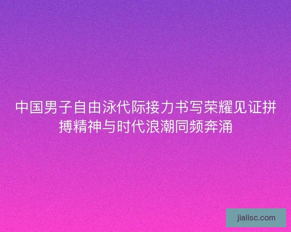 中国男子自由泳代际接力书写荣耀见证拼搏精神与时代浪潮同频奔涌