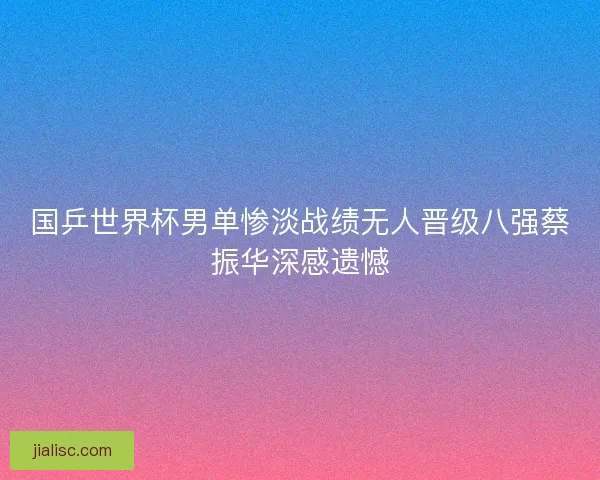 国乒世界杯男单惨淡战绩无人晋级八强蔡振华深感遗憾