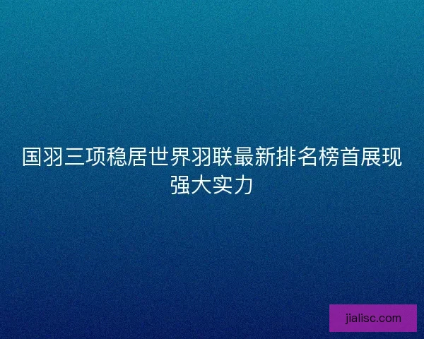 国羽三项稳居世界羽联最新排名榜首展现强大实力