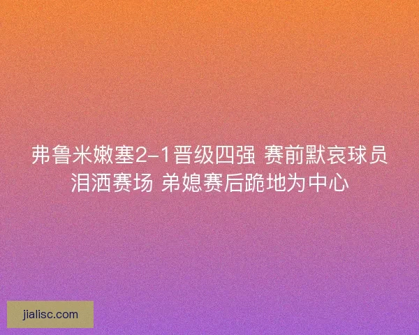 弗鲁米嫩塞2-1晋级四强 赛前默哀球员泪洒赛场 弟媳赛后跪地为中心